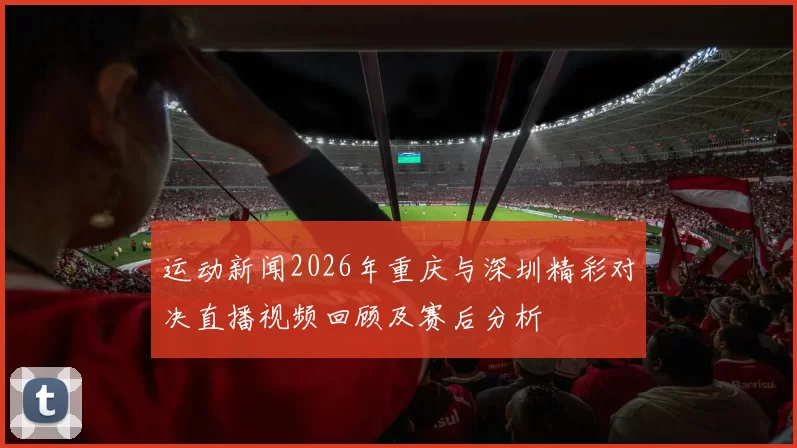 运动新闻2026年重庆与深圳精彩对决直播视频回顾及赛后分析
