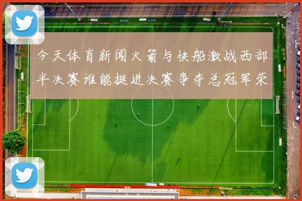 今天体育新闻火箭与快船激战西部半决赛谁能挺进决赛争夺总冠军荣耀