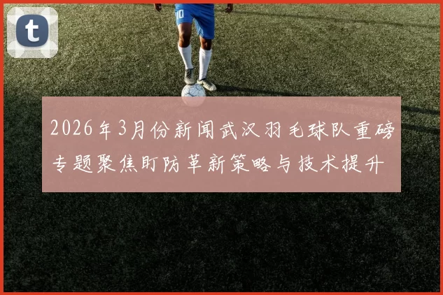 2026年3月份新闻武汉羽毛球队重磅专题聚焦盯防革新策略与技术提升之路
