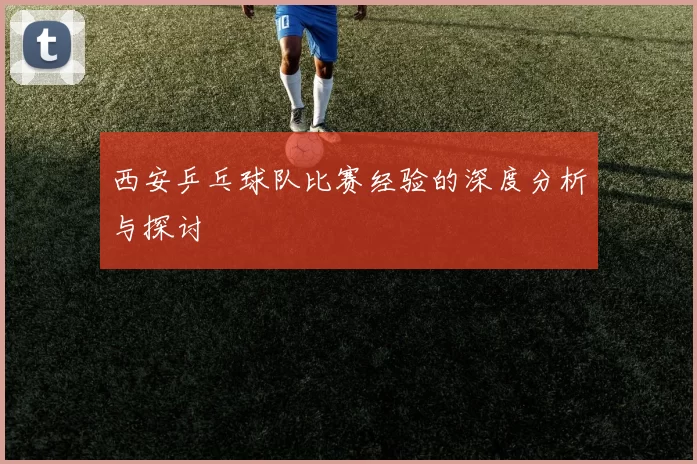 西安乒乓球队比赛经验的深度分析与探讨
