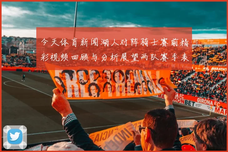 今天体育新闻湖人对阵骑士赛前精彩视频回顾与分析展望两队赛季表现与关键球员状态